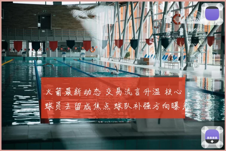 火箭最新动态 交易流言升温 核心球员去留成焦点 球队补强方向曝光
