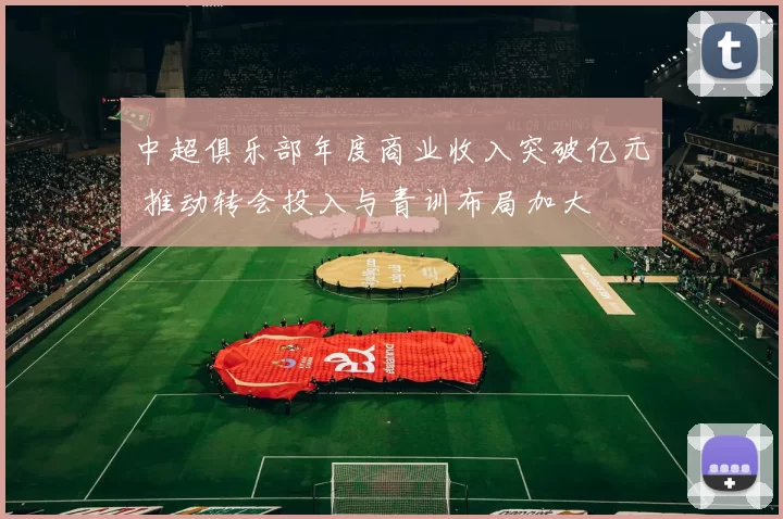 中超俱乐部年度商业收入突破亿元 推动转会投入与青训布局加大