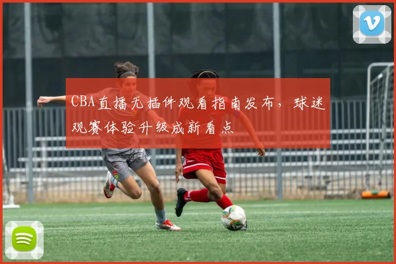 CBA直播无插件观看指南发布，球迷观赛体验升级成新看点