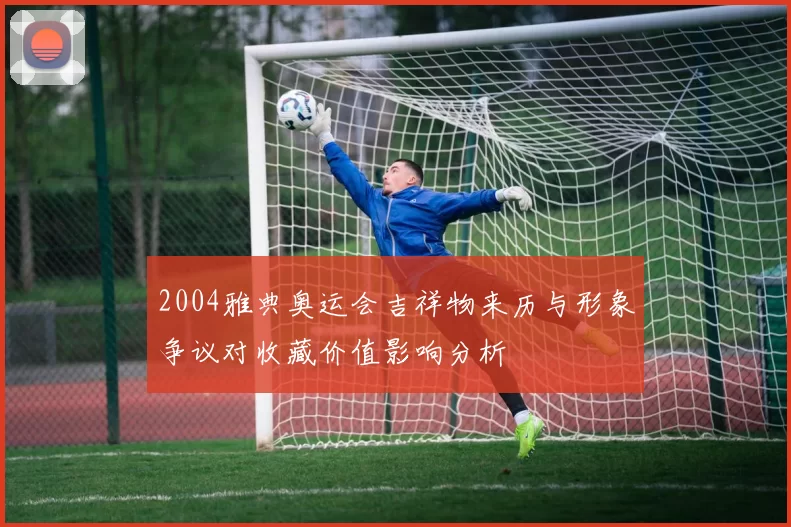 2004雅典奥运会吉祥物来历与形象争议对收藏价值影响分析