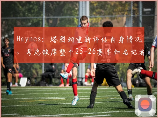 Haynes：塔图姆重新评估自身情况，考虑缺席整个25-26赛季知名记者Chris Haynes最新报道：凯尔特人球员杰森-塔图姆（跟腱恢复中）正在重新评估自身