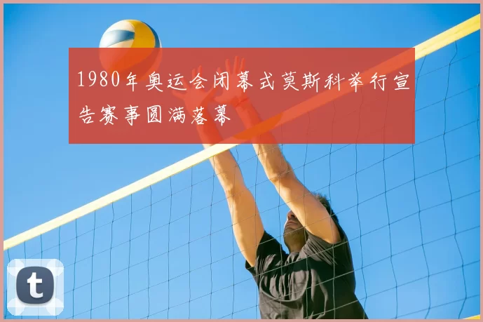 1980年奥运会闭幕式莫斯科举行宣告赛事圆满落幕