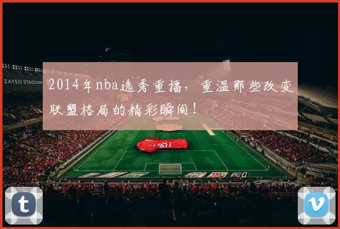 2014年nba选秀重播，重温那些改变联盟格局的精彩瞬间！